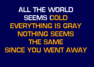 ALL THE WORLD
SEEMS COLD
EVERYTHING IS GRAY
NOTHING SEEMS
THE SAME
SINCE YOU WENT AWAY