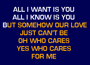 ALL I WANT IS YOU
ALL I KNOW IS YOU
BUT SOMEHOW OUR LOVE
JUST CAN'T BE
0H WHO CARES
YES WHO CARES
FOR ME