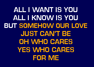 ALL I WANT IS YOU

ALL I KNOW IS YOU
BUT SOMEHOW OUR LOVE

JUST CAN'T BE
0H WHO CARES
YES WHO CARES

FOR ME