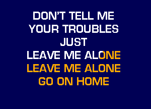 DON'T TELL ME
YOUR TROUBLES
JUST
LEAVE ME ALONE
LEAVE ME ALONE
GO ON HOME