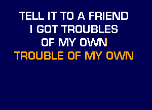 TELL IT TO A FRIEND
I GOT TROUBLES
OF MY OWN
TROUBLE OF MY OWN