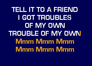 TELL IT TO A FRIEND
I GOT TROUBLES
OF MY OWN
TROUBLE OF MY OWN
Mmm Mmm Mmm
Mmm Mmm Mmm