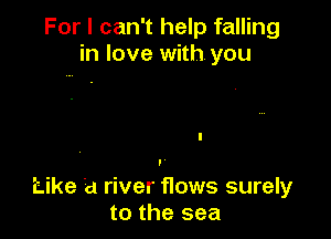 For I can't help falling
in love with. you

Like a river flows surely
to the sea