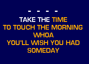 TAKE THE TIME
TO TOUCH THE MORNING
VVHOA
YOU'LL WISH YOU HAD
SOMEDAY