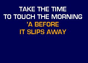 TAKE THE TIME
TO TOUCH THE MORNING
'A BEFORE
IT SLIPS AWAY