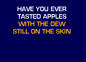 HAVE YOU EVER

TASTED APPLES

WTH THE DEW
STILL ON THE SKIN

g