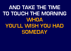 AND TAKE THE TIME
TO TOUCH THE MORNING
VVHOA
YOU'LL WISH YOU HAD
SOMEDAY