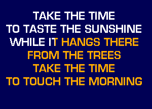 TAKE THE TIME
TO TASTE THE SUNSHINE
WHILE IT HANGS THERE
FROM THE TREES
TAKE THE TIME
TO TOUCH THE MORNING