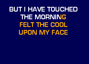 BUT I HAVE TOUCHED
THE MORNING
FELT THE COOL
UPON MY FACE