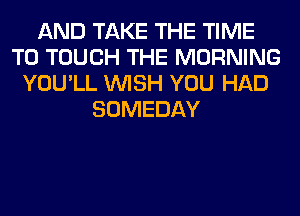 AND TAKE THE TIME
TO TOUCH THE MORNING
YOU'LL WISH YOU HAD
SOMEDAY