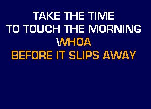 TAKE THE TIME
TO TOUCH THE MORNING
VVHOA
BEFORE IT SLIPS AWAY