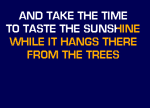 AND TAKE THE TIME
TO TASTE THE SUNSHINE
WHILE IT HANGS THERE
FROM THE TREES
