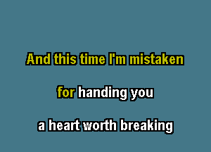 And this time I'm mistaken

for handing you

a heart worth breaking