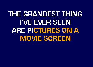 THE GRANDEST THING
I'VE EVER SEEN
ARE PICTURES ON A
MOVIE SCREEN