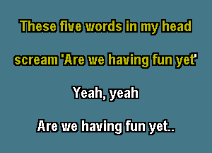 These five words in my head
scream 'Are we having fun yet'

Yeah, yeah

Are we having fun yet.