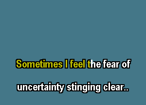 Sometimes I feel the fear of

uncertainty stinging clean.