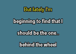 But lately I'm

beginning to Fmd that I

should be the one..

behind the wheel