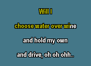 Will I

choose water over wine

and hold my own

and drive, oh oh ohh..