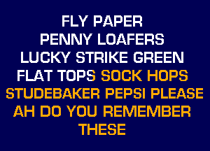 FLY PAPER
PENNY LOAFERS
LUCKY STRIKE GREEN

FLAT TOPS SUCK HOPS
STUDEBAKER PEPSI PLEASE

AH DO YOU REMEMBER
THESE