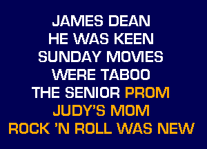 JAMES DEAN
HE WAS KEEN
SUNDAY MOVIES
WERE TABOO
THE SENIOR PROM
JUDY'S MOM
ROCK 'N ROLL WAS NEW