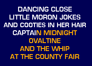DANCING CLOSE

LITI'LE MORON JOKES
AND COOTIES IN HER HAIR

CAPTAIN MIDNIGHT
OVALTINE
AND THE WHIP
AT THE COUNTY FAIR