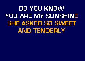 DO YOU KNOW
YOU ARE MY SUNSHINE
SHE ASKED SO SWEET

AND TENDERLY