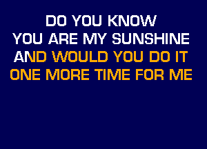 DO YOU KNOW
YOU ARE MY SUNSHINE
AND WOULD YOU DO IT
ONE MORE TIME FOR ME