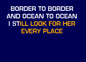 BORDER T0 BORDER
AND OCEAN T0 OCEAN
I STILL LOOK FOR HER
EVERY PLACE