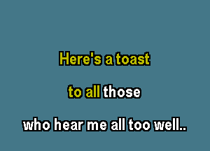 Here's a toast

to all those

who hear me all too well.