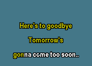 Here's to goodbye

Tomorrow's

gonna come too soon..