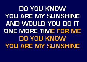 DO YOU KNOW
YOU ARE MY SUNSHINE
AND WOULD YOU DO IT
ONE MORE TIME FOR ME

DO YOU KNOW
YOU ARE MY SUNSHINE