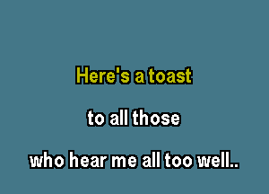 Here's a toast

to all those

who hear me all too well.