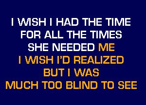 I INISH I HAD THE TIME
FOR ALL THE TIMES
SHE NEEDED ME
I INISH I'D REALIZED
BUT I WAS
MUCH T00 BLIND TO SEE