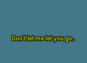 Don't let me let you go..