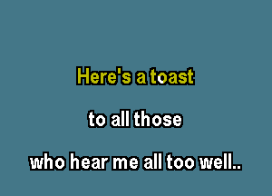 Here's a toast

to all those

who hear me all too well.