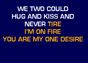 WE TWO COULD
HUG AND KISS AND
NEVER TIRE
I'M ON FIRE
YOU ARE MY ONE DESIRE