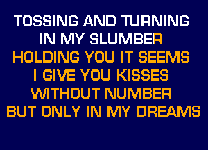 TOSSING AND TURNING
IN MY SLUMBER
HOLDING YOU IT SEEMS
I GIVE YOU KISSES
WITHOUT NUMBER
BUT ONLY IN MY DREAMS