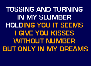 TOSSING AND TURNING
IN MY SLUMBER
HOLDING YOU IT SEEMS
I GIVE YOU KISSES
WITHOUT NUMBER
BUT ONLY IN MY DREAMS