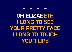 0H ELIZABETH
I LONG TO SEE
YOUR PRETTY FACE
I LONG T0 TOUCH
YOUR LIPS