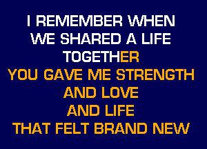 I REMEMBER WHEN
WE SHARED A LIFE
TOGETHER
YOU GAVE ME STRENGTH
AND LOVE
AND LIFE
THAT FELT BRAND NEW