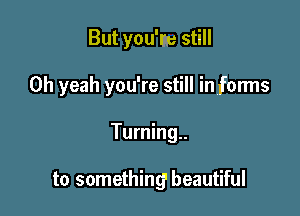 But you'm still

Oh yeah you're still in forms

Turning..

to something' beautiful