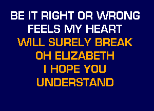 BE IT RIGHT 0R WRONG
FEELS MY HEART
WILL SURELY BREAK
0H ELIZABETH
I HOPE YOU
UNDERSTAND