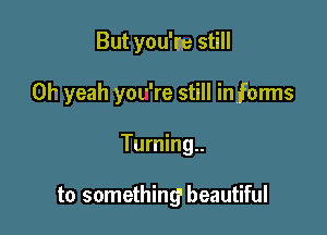 But you'm still
Oh yeah yor're still in forms

Turning..

to somethingI beautiful