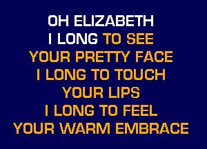 0H ELIZABETH
I LONG TO SEE
YOUR PRETTY FACE
I LONG T0 TOUCH
YOUR LIPS
I LONG T0 FEEL
YOUR WARM EMBRACE