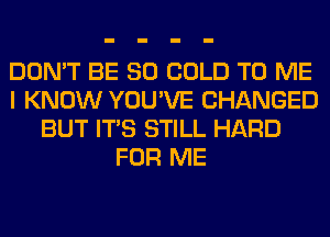 DON'T BE SO COLD TO ME
I KNOW YOU'VE CHANGED
BUT ITS STILL HARD
FOR ME