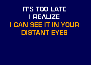 IT'S TOO LATE
I REALIZE
I CAN SEE IT IN YOUR

DISTANT EYES