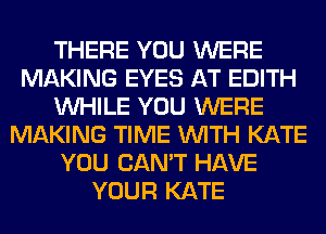 THERE YOU WERE
MAKING EYES AT EDITH
WHILE YOU WERE
MAKING TIME WITH KATE
YOU CAN'T HAVE
YOUR KATE