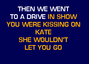 THEN WE WENT
TO A DRIVE IN SHOW
YOU WERE KISSING 0N
KATE
SHE WOULDN'T
LET YOU GO