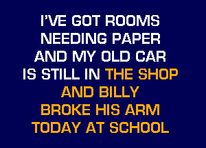I'VE GUT ROOMS
NEEDING PAPER
AND MY OLD CAR
IS STILL IN THE SHOP
AND BILLY
BROKE HIS ARM
TODAY AT SCHOOL