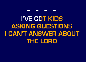 I'VE GOT KIDS
ASKING QUESTIONS
I CAN'T ANSWER ABOUT
THE LORD